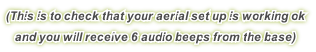 (This is to check that your aerial set up is working ok
and you will receive 6 audio beeps from the base)
